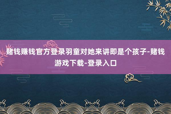 赌钱赚钱官方登录羽童对她来讲即是个孩子-赌钱游戏下载-登录入口
