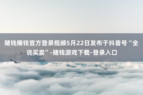 赌钱赚钱官方登录视频5月22日发布于抖音号“全说买卖”-赌钱游戏下载-登录入口