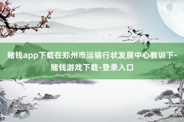 赌钱app下载在郑州市运输行状发展中心教训下-赌钱游戏下载-登录入口