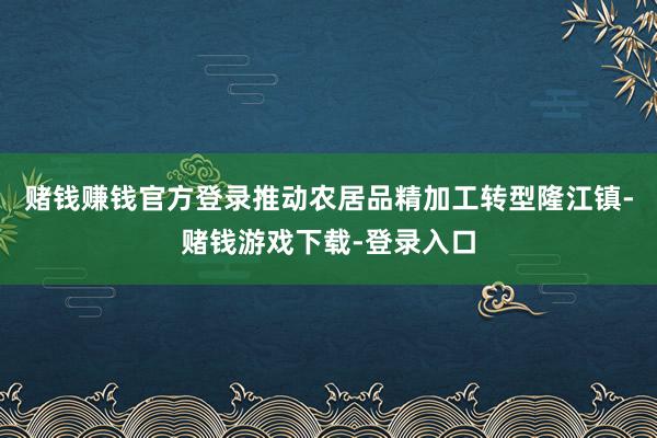 赌钱赚钱官方登录推动农居品精加工转型隆江镇-赌钱游戏下载-登录入口