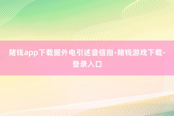 赌钱app下载　　据外电引述音信指-赌钱游戏下载-登录入口