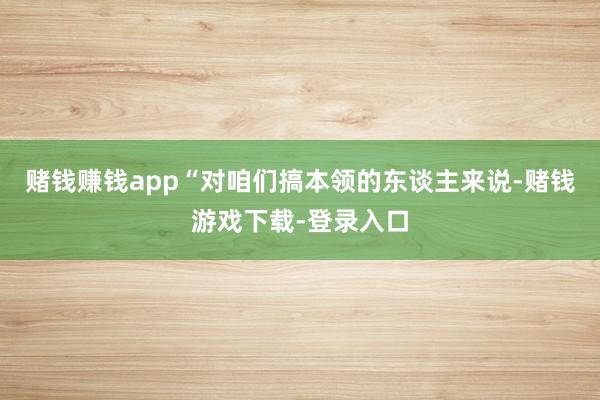 赌钱赚钱app“对咱们搞本领的东谈主来说-赌钱游戏下载-登录入口