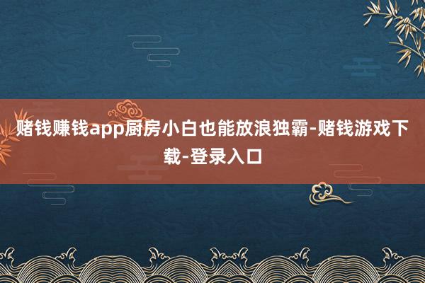 赌钱赚钱app厨房小白也能放浪独霸-赌钱游戏下载-登录入口