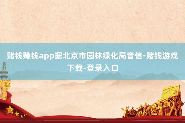 赌钱赚钱app据北京市园林绿化局音信-赌钱游戏下载-登录入口