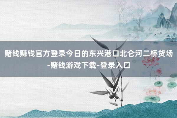 赌钱赚钱官方登录今日的东兴港口北仑河二桥货场-赌钱游戏下载-登录入口