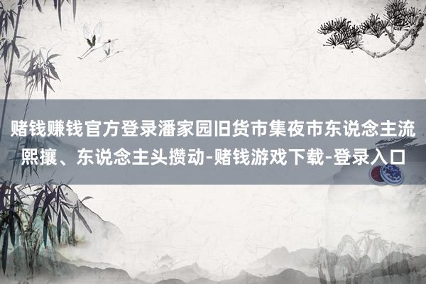 赌钱赚钱官方登录潘家园旧货市集夜市东说念主流熙攘、东说念主头攒动-赌钱游戏下载-登录入口