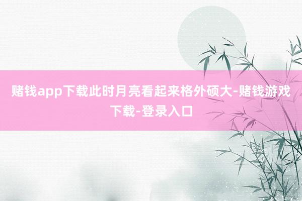 赌钱app下载此时月亮看起来格外硕大-赌钱游戏下载-登录入口