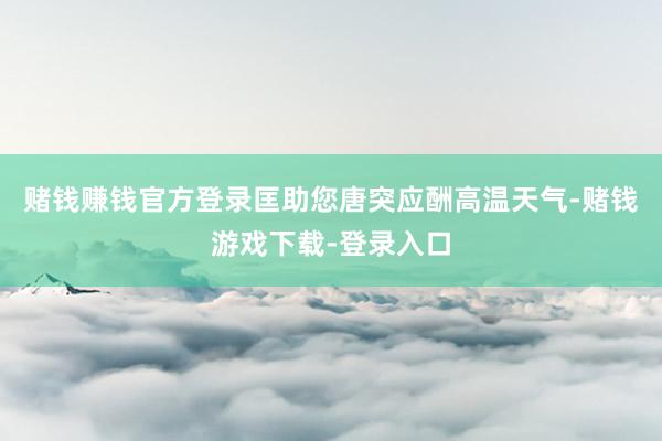 赌钱赚钱官方登录匡助您唐突应酬高温天气-赌钱游戏下载-登录入口