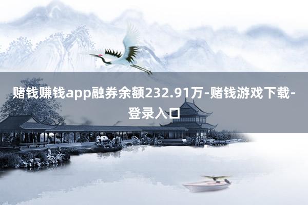 赌钱赚钱app融券余额232.91万-赌钱游戏下载-登录入口