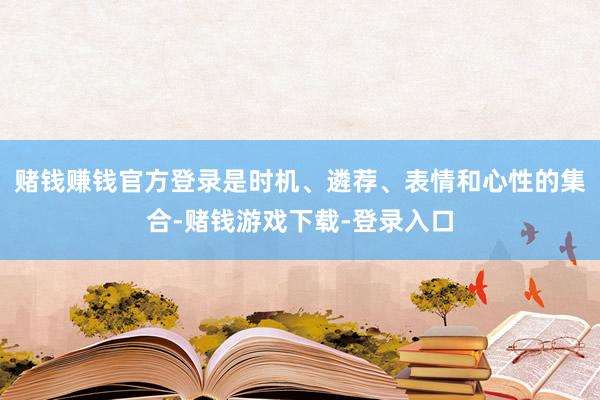 赌钱赚钱官方登录是时机、遴荐、表情和心性的集合-赌钱游戏下载-登录入口