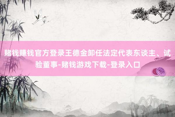 赌钱赚钱官方登录王德金卸任法定代表东谈主、试验董事-赌钱游戏下载-登录入口
