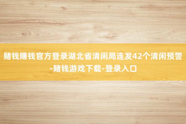 赌钱赚钱官方登录湖北省清闲局连发42个清闲预警-赌钱游戏下载-登录入口