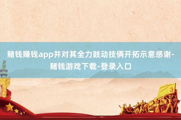 赌钱赚钱app并对其全力鼓动技俩开拓示意感谢-赌钱游戏下载-登录入口
