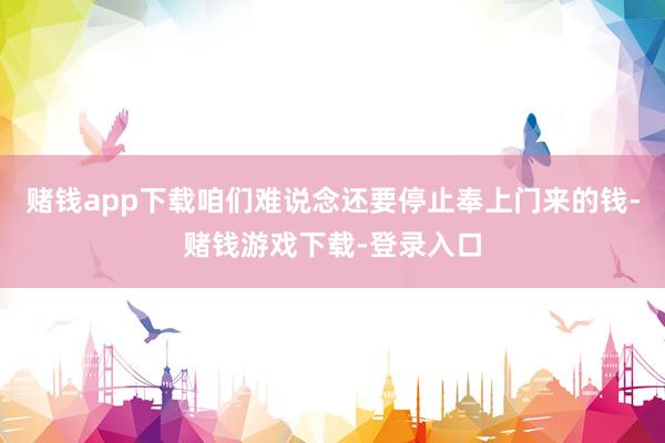 赌钱app下载咱们难说念还要停止奉上门来的钱-赌钱游戏下载-登录入口