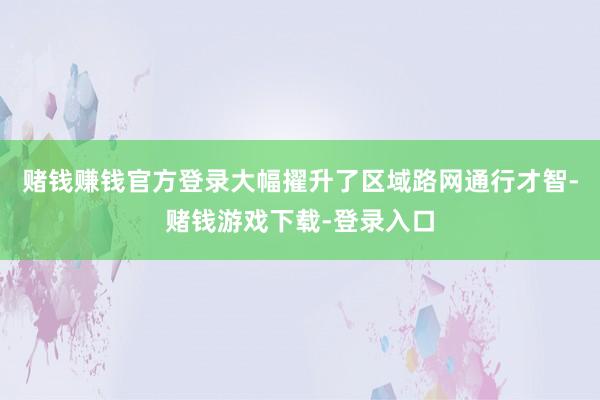 赌钱赚钱官方登录大幅擢升了区域路网通行才智-赌钱游戏下载-登录入口