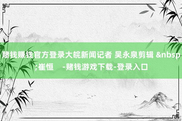 赌钱赚钱官方登录大皖新闻记者 吴永泉剪辑 &nbsp;崔恒    -赌钱游戏下载-登录入口