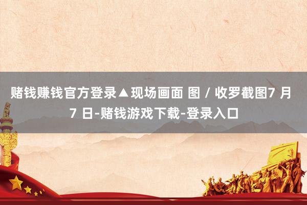 赌钱赚钱官方登录▲现场画面 图 / 收罗截图7 月 7 日-赌钱游戏下载-登录入口