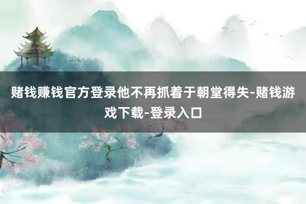 赌钱赚钱官方登录他不再抓着于朝堂得失-赌钱游戏下载-登录入口