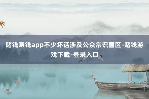 赌钱赚钱app不少坏话涉及公众常识盲区-赌钱游戏下载-登录入口
