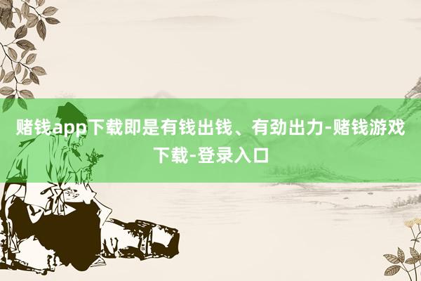 赌钱app下载即是有钱出钱、有劲出力-赌钱游戏下载-登录入口