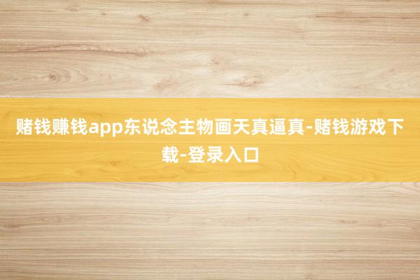 赌钱赚钱app东说念主物画天真逼真-赌钱游戏下载-登录入口