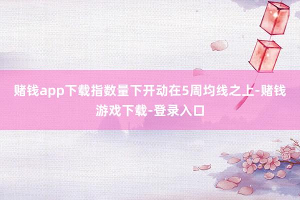 赌钱app下载指数量下开动在5周均线之上-赌钱游戏下载-登录入口