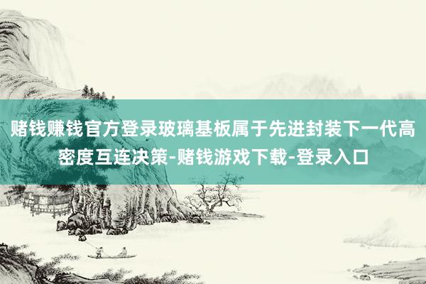 赌钱赚钱官方登录玻璃基板属于先进封装下一代高密度互连决策-赌钱游戏下载-登录入口