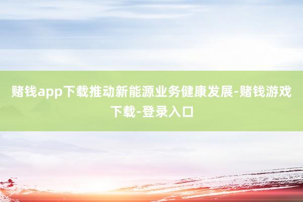 赌钱app下载推动新能源业务健康发展-赌钱游戏下载-登录入口