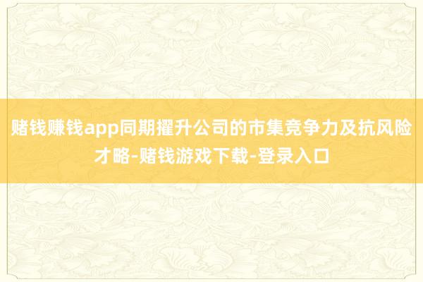 赌钱赚钱app同期擢升公司的市集竞争力及抗风险才略-赌钱游戏下载-登录入口