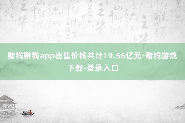 赌钱赚钱app出售价钱共计19.56亿元-赌钱游戏下载-登录入口