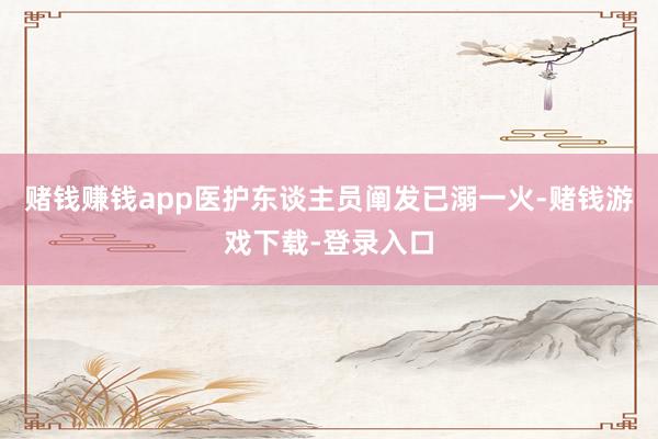 赌钱赚钱app医护东谈主员阐发已溺一火-赌钱游戏下载-登录入口