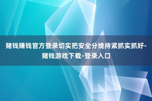 赌钱赚钱官方登录切实把安全分娩持紧抓实抓好-赌钱游戏下载-登录入口