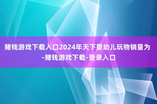 赌钱游戏下载入口2024年天下婴幼儿玩物销量为 -赌钱游戏下载-登录入口