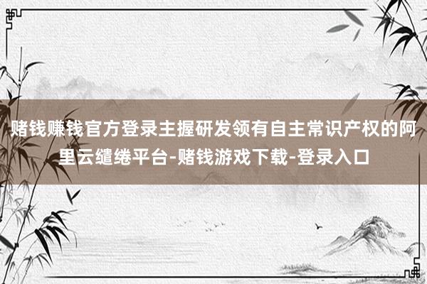 赌钱赚钱官方登录主握研发领有自主常识产权的阿里云缱绻平台-赌钱游戏下载-登录入口