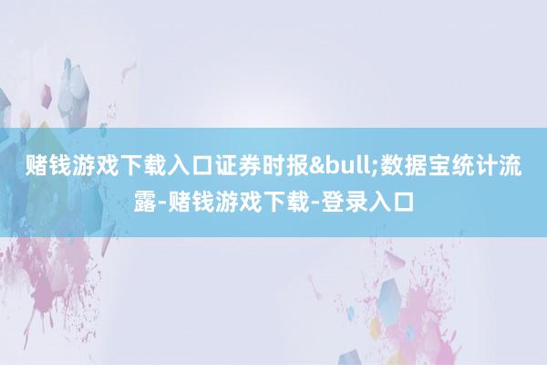 赌钱游戏下载入口证券时报&bull;数据宝统计流露-赌钱游戏下载-登录入口