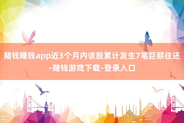 赌钱赚钱app近3个月内该股累计发生7笔巨额往还-赌钱游戏下载-登录入口