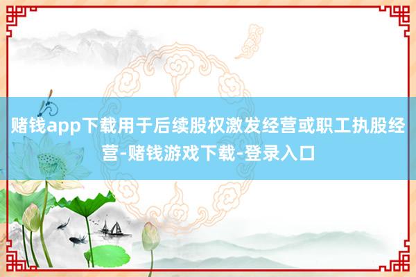 赌钱app下载用于后续股权激发经营或职工执股经营-赌钱游戏下载-登录入口