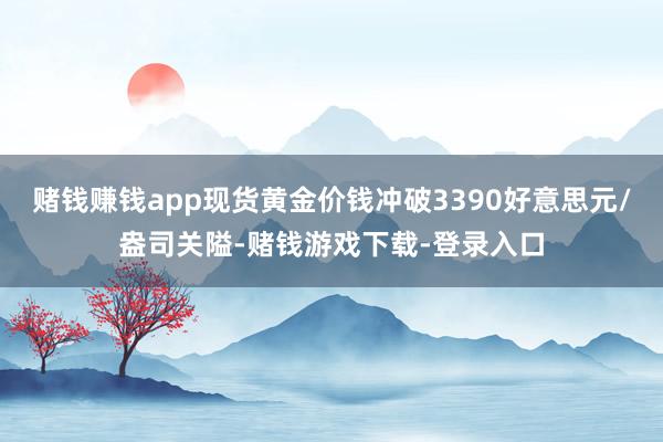 赌钱赚钱app现货黄金价钱冲破3390好意思元/盎司关隘-赌钱游戏下载-登录入口