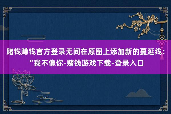 赌钱赚钱官方登录无间在原图上添加新的蔓延线:“我不像你-赌钱游戏下载-登录入口