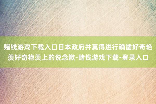 赌钱游戏下载入口日本政府并莫得进行确凿好奇艳羡好奇艳羡上的说念歉-赌钱游戏下载-登录入口