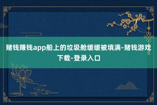 赌钱赚钱app船上的垃圾舱缓缓被填满-赌钱游戏下载-登录入口