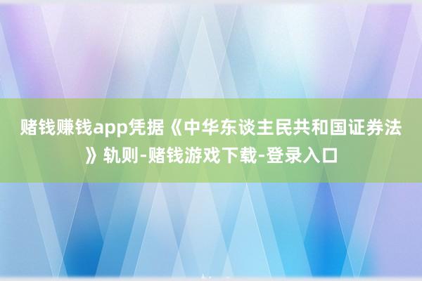 赌钱赚钱app　　凭据《中华东谈主民共和国证券法》轨则-赌钱游戏下载-登录入口