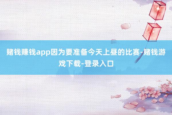 赌钱赚钱app因为要准备今天上昼的比赛-赌钱游戏下载-登录入口