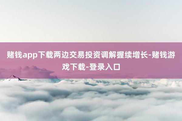 赌钱app下载两边交易投资调解握续增长-赌钱游戏下载-登录入口