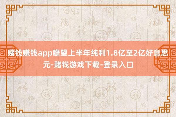 赌钱赚钱app瞻望上半年纯利1.8亿至2亿好意思元-赌钱游戏下载-登录入口