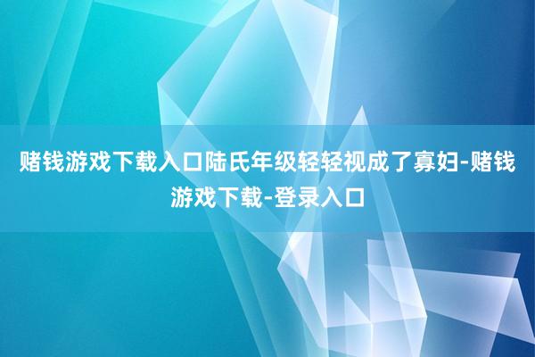 赌钱游戏下载入口陆氏年级轻轻视成了寡妇-赌钱游戏下载-登录入口