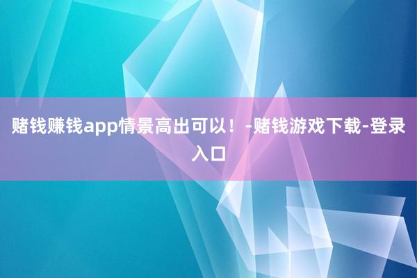赌钱赚钱app情景高出可以！-赌钱游戏下载-登录入口