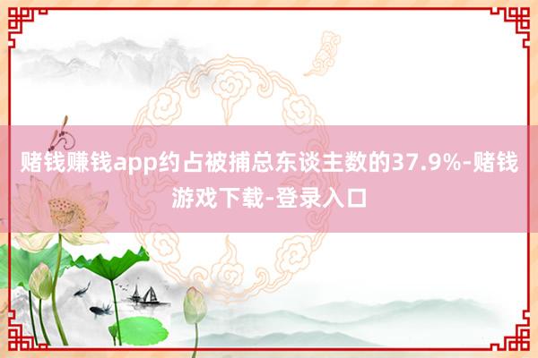 赌钱赚钱app约占被捕总东谈主数的37.9%-赌钱游戏下载-登录入口