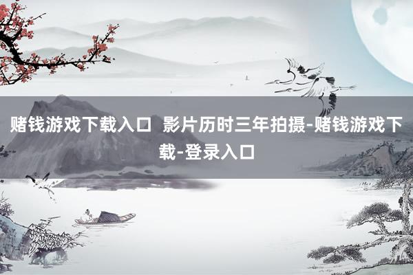 赌钱游戏下载入口  影片历时三年拍摄-赌钱游戏下载-登录入口