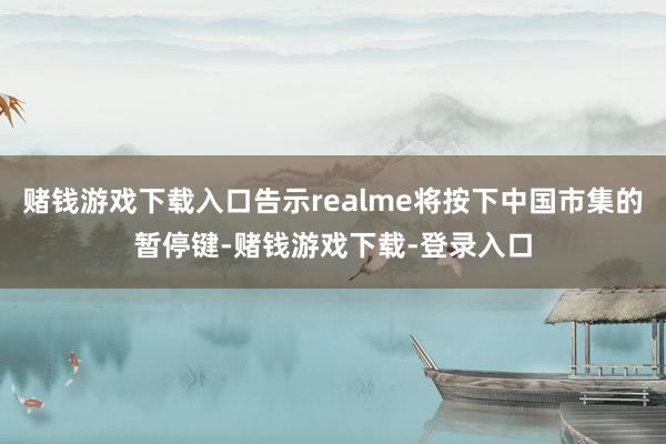赌钱游戏下载入口告示realme将按下中国市集的暂停键-赌钱游戏下载-登录入口